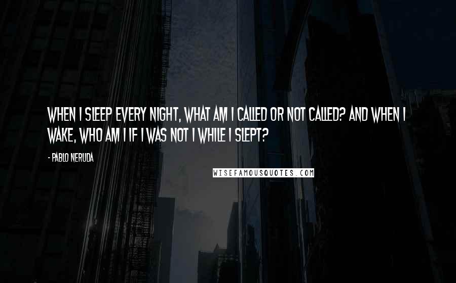 Pablo Neruda Quotes: When I sleep every night, what am I called or not called? And when I wake, who am I if I was not I while I slept?