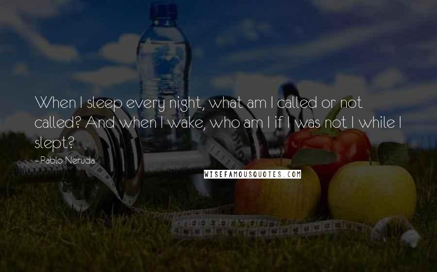 Pablo Neruda Quotes: When I sleep every night, what am I called or not called? And when I wake, who am I if I was not I while I slept?