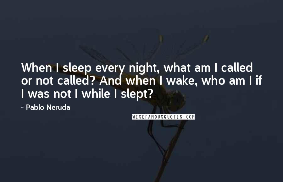 Pablo Neruda Quotes: When I sleep every night, what am I called or not called? And when I wake, who am I if I was not I while I slept?