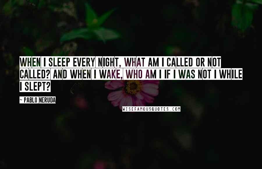 Pablo Neruda Quotes: When I sleep every night, what am I called or not called? And when I wake, who am I if I was not I while I slept?