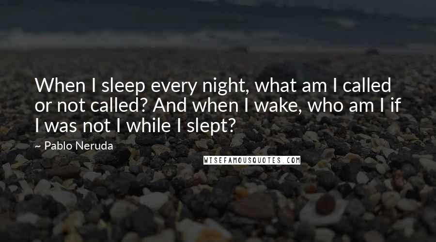 Pablo Neruda Quotes: When I sleep every night, what am I called or not called? And when I wake, who am I if I was not I while I slept?