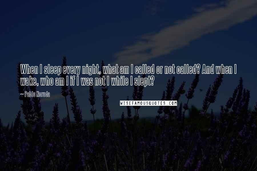 Pablo Neruda Quotes: When I sleep every night, what am I called or not called? And when I wake, who am I if I was not I while I slept?