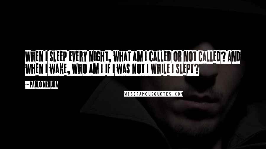 Pablo Neruda Quotes: When I sleep every night, what am I called or not called? And when I wake, who am I if I was not I while I slept?