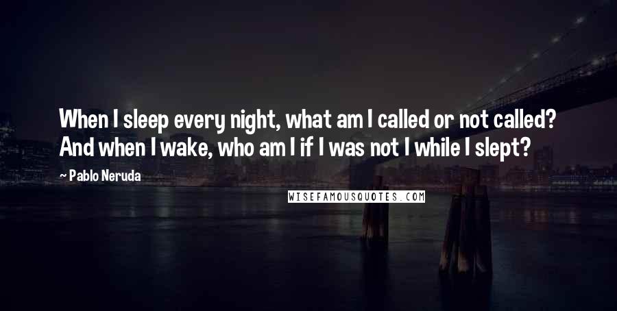 Pablo Neruda Quotes: When I sleep every night, what am I called or not called? And when I wake, who am I if I was not I while I slept?