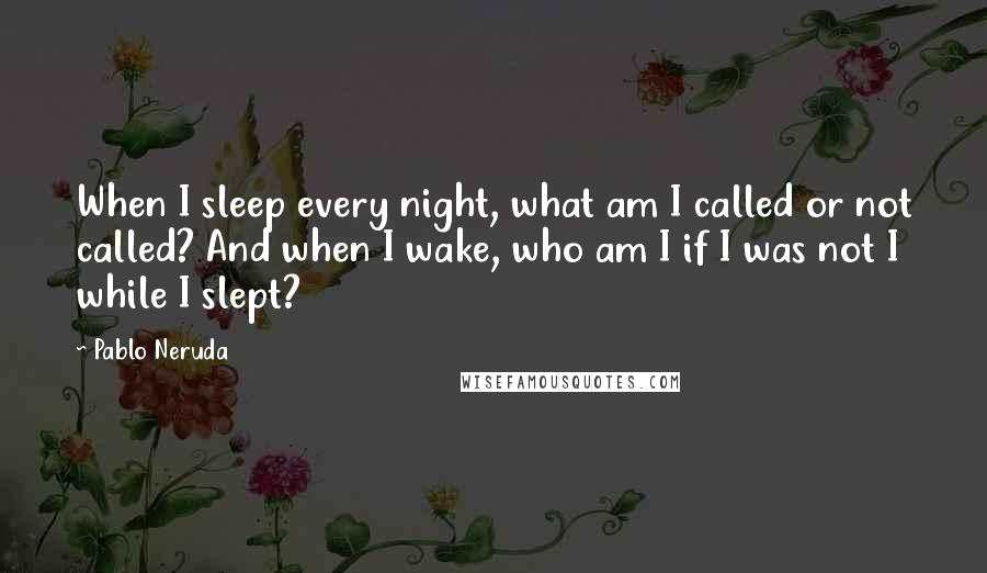 Pablo Neruda Quotes: When I sleep every night, what am I called or not called? And when I wake, who am I if I was not I while I slept?