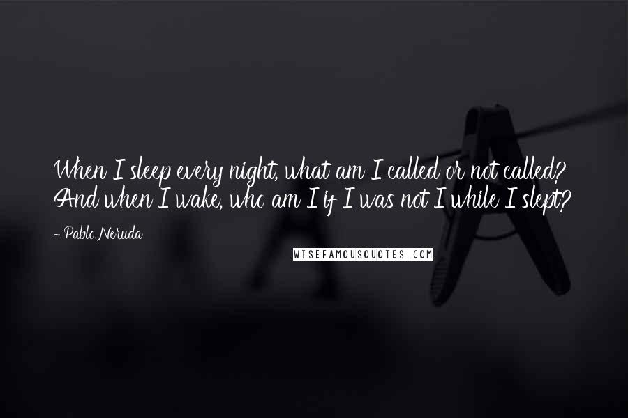 Pablo Neruda Quotes: When I sleep every night, what am I called or not called? And when I wake, who am I if I was not I while I slept?