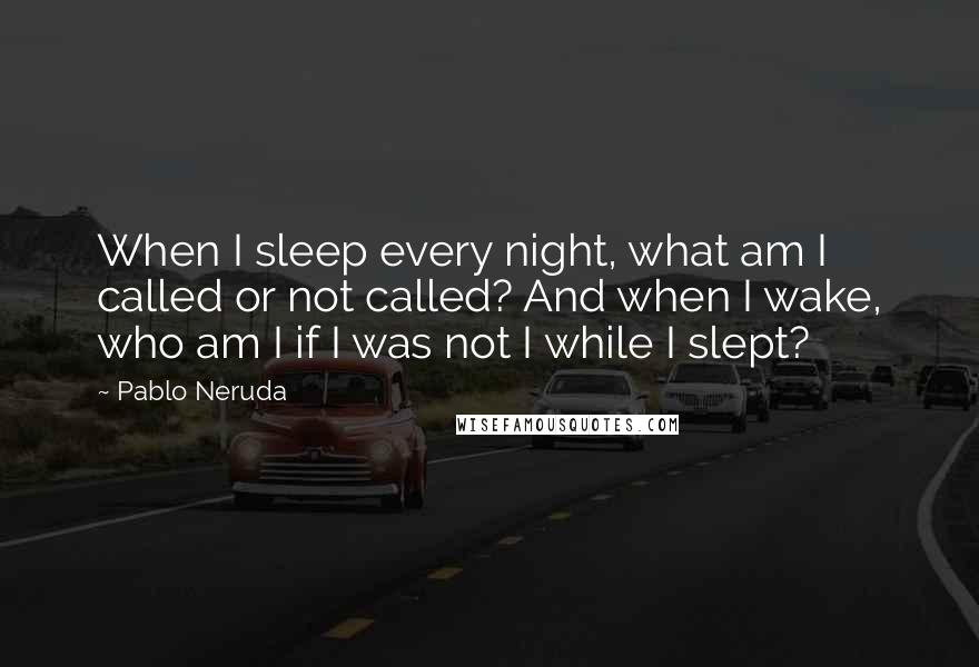 Pablo Neruda Quotes: When I sleep every night, what am I called or not called? And when I wake, who am I if I was not I while I slept?