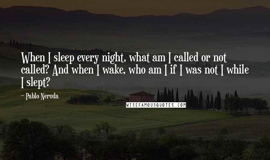 Pablo Neruda Quotes: When I sleep every night, what am I called or not called? And when I wake, who am I if I was not I while I slept?