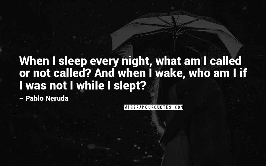 Pablo Neruda Quotes: When I sleep every night, what am I called or not called? And when I wake, who am I if I was not I while I slept?