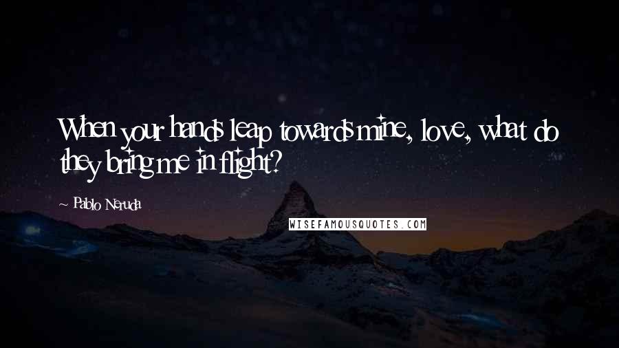 Pablo Neruda Quotes: When your hands leap towards mine, love, what do they bring me in flight?