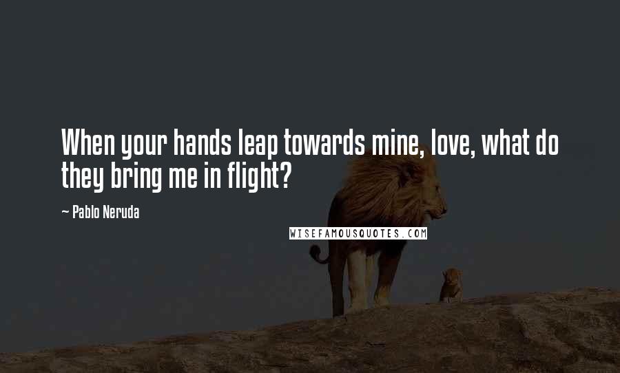 Pablo Neruda Quotes: When your hands leap towards mine, love, what do they bring me in flight?