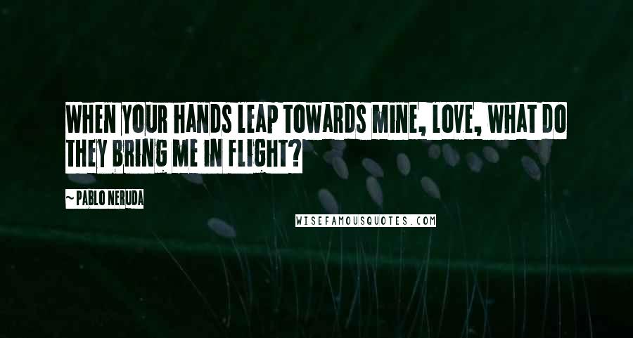 Pablo Neruda Quotes: When your hands leap towards mine, love, what do they bring me in flight?