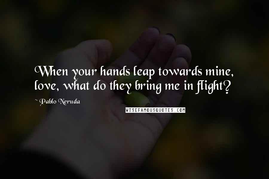 Pablo Neruda Quotes: When your hands leap towards mine, love, what do they bring me in flight?