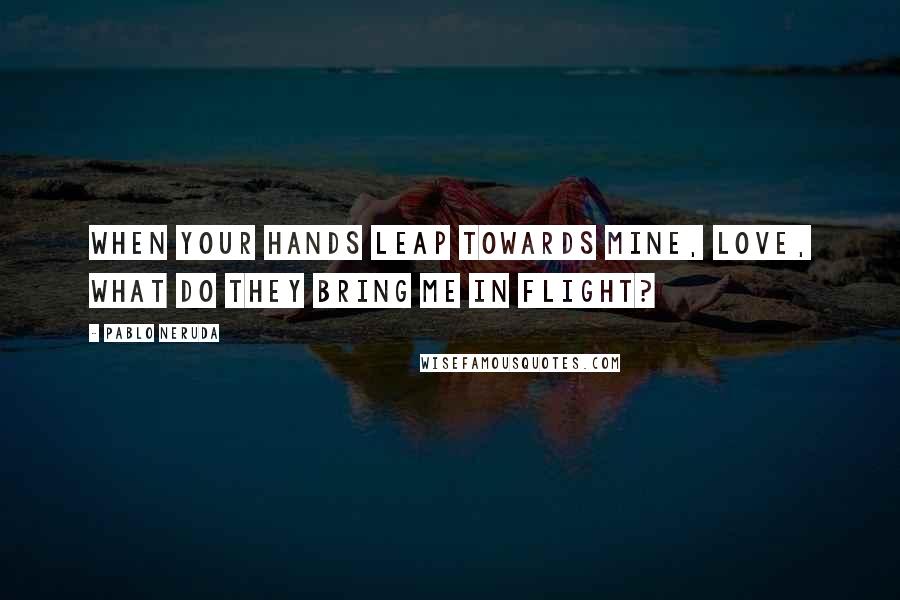 Pablo Neruda Quotes: When your hands leap towards mine, love, what do they bring me in flight?