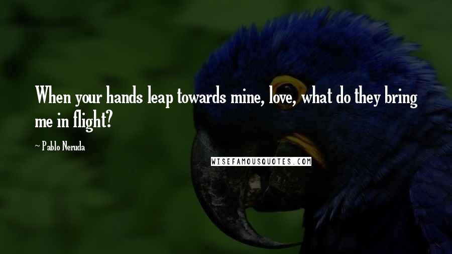 Pablo Neruda Quotes: When your hands leap towards mine, love, what do they bring me in flight?