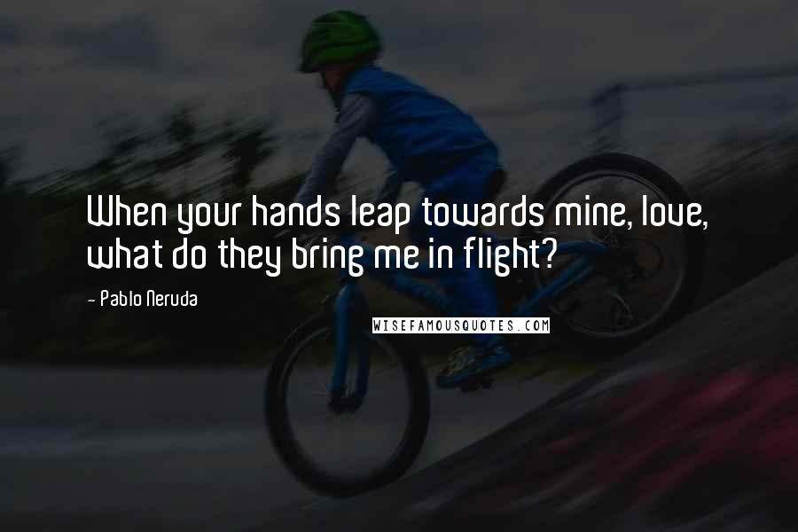 Pablo Neruda Quotes: When your hands leap towards mine, love, what do they bring me in flight?