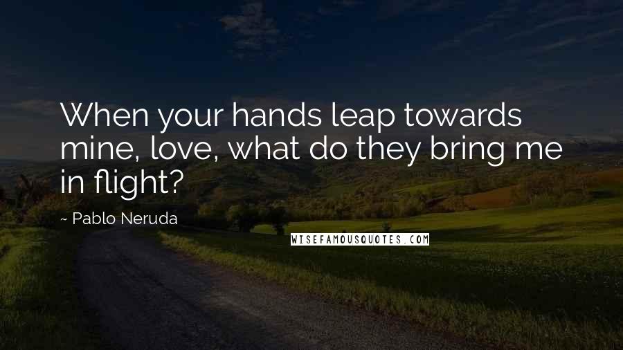 Pablo Neruda Quotes: When your hands leap towards mine, love, what do they bring me in flight?