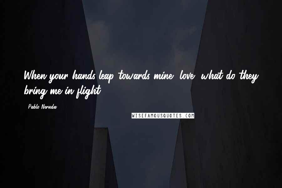 Pablo Neruda Quotes: When your hands leap towards mine, love, what do they bring me in flight?