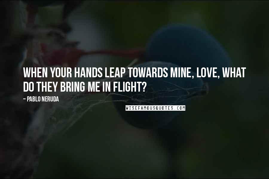 Pablo Neruda Quotes: When your hands leap towards mine, love, what do they bring me in flight?