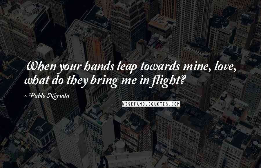 Pablo Neruda Quotes: When your hands leap towards mine, love, what do they bring me in flight?