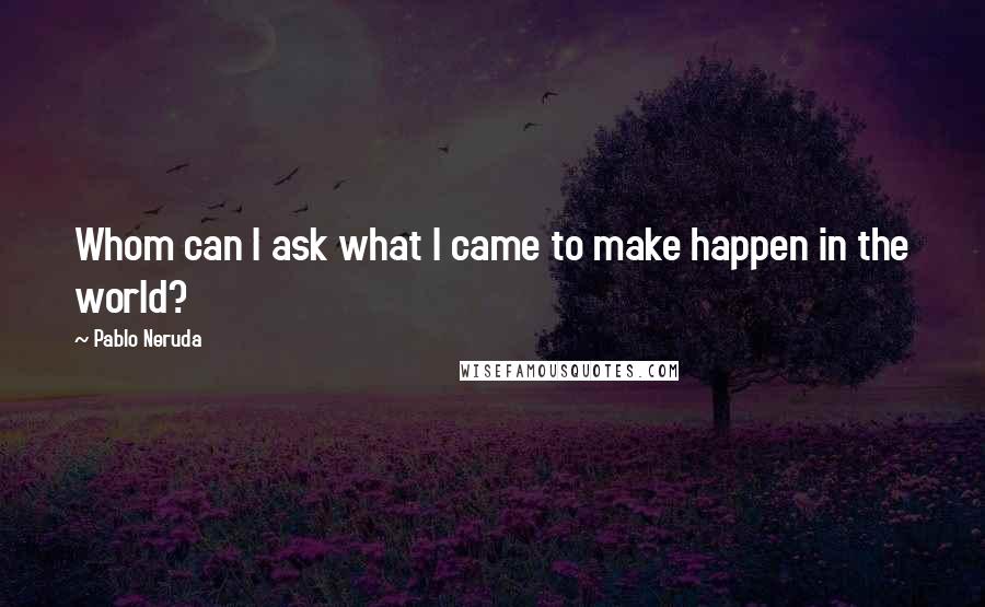 Pablo Neruda Quotes: Whom can I ask what I came to make happen in the world?