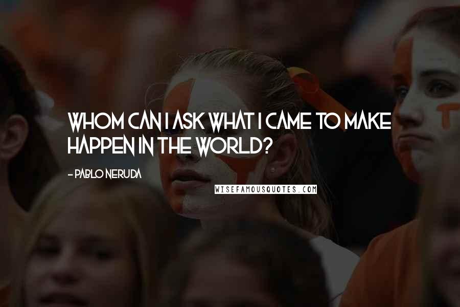 Pablo Neruda Quotes: Whom can I ask what I came to make happen in the world?