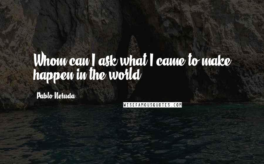 Pablo Neruda Quotes: Whom can I ask what I came to make happen in the world?