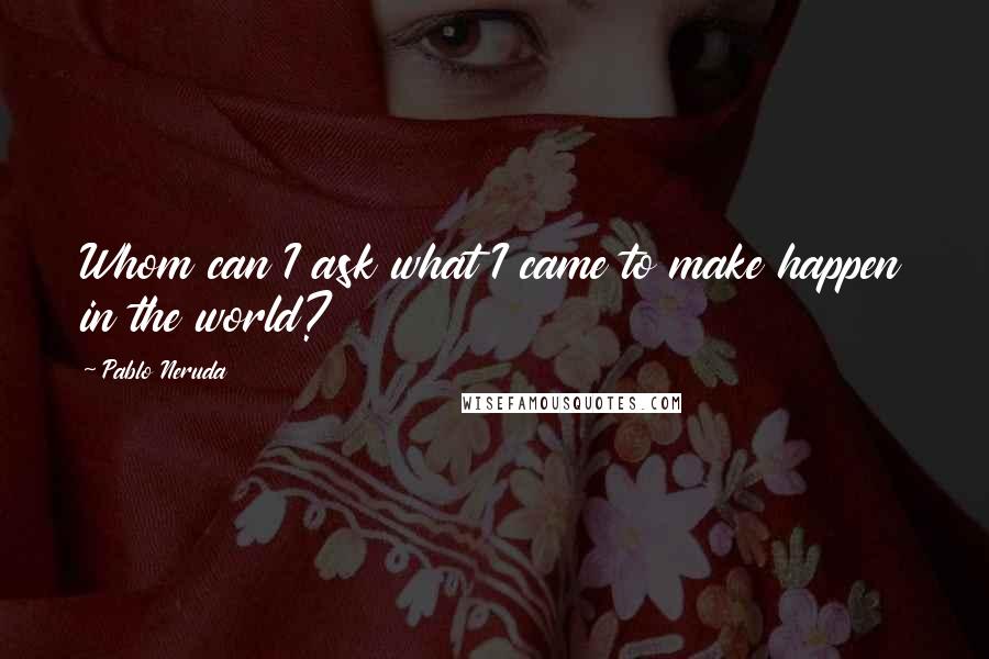 Pablo Neruda Quotes: Whom can I ask what I came to make happen in the world?