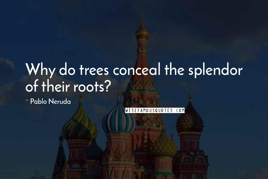 Pablo Neruda Quotes: Why do trees conceal the splendor of their roots?