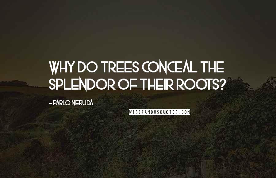 Pablo Neruda Quotes: Why do trees conceal the splendor of their roots?