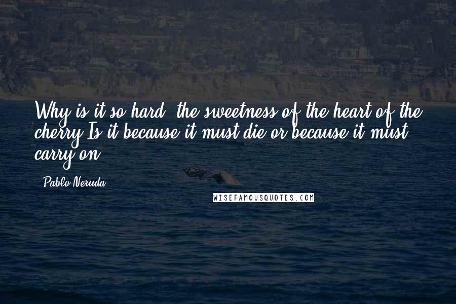 Pablo Neruda Quotes: Why is it so hard, the sweetness of the heart of the cherry?Is it because it must die or because it must carry on?
