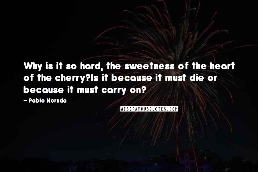 Pablo Neruda Quotes: Why is it so hard, the sweetness of the heart of the cherry?Is it because it must die or because it must carry on?