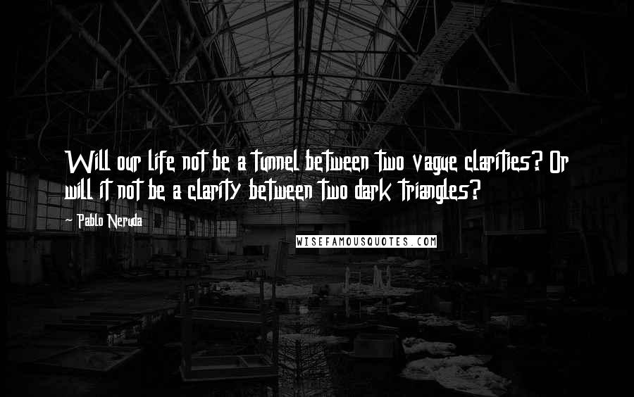 Pablo Neruda Quotes: Will our life not be a tunnel between two vague clarities? Or will it not be a clarity between two dark triangles?