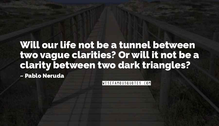 Pablo Neruda Quotes: Will our life not be a tunnel between two vague clarities? Or will it not be a clarity between two dark triangles?