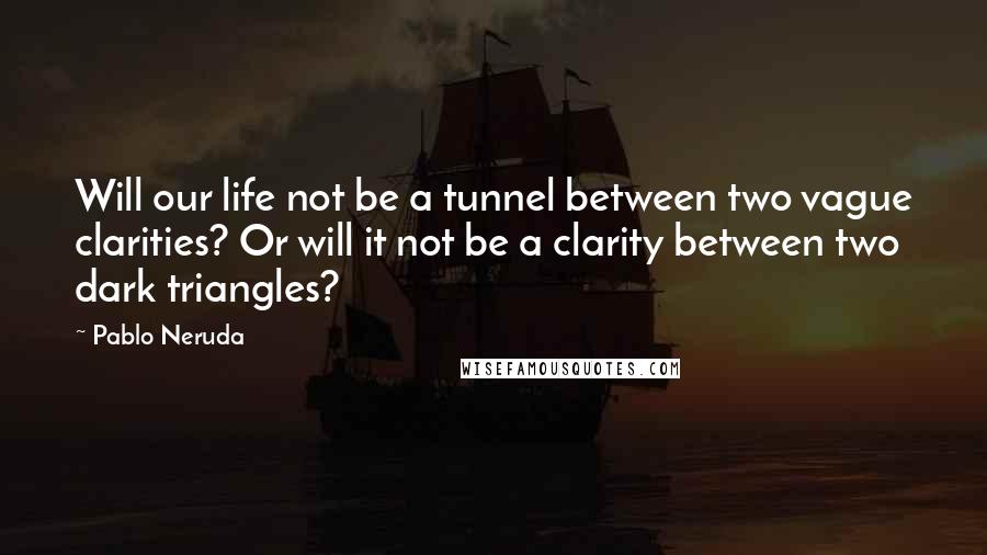Pablo Neruda Quotes: Will our life not be a tunnel between two vague clarities? Or will it not be a clarity between two dark triangles?