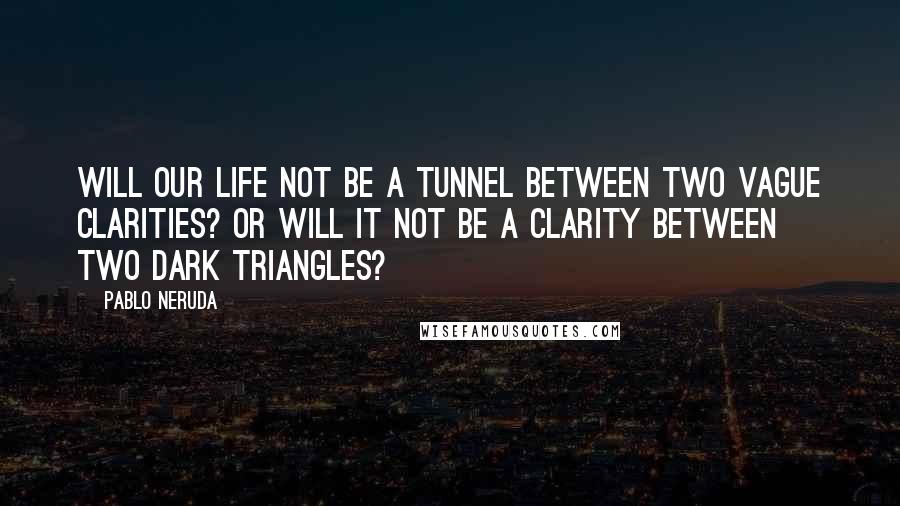 Pablo Neruda Quotes: Will our life not be a tunnel between two vague clarities? Or will it not be a clarity between two dark triangles?