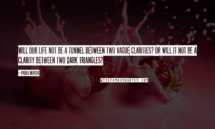 Pablo Neruda Quotes: Will our life not be a tunnel between two vague clarities? Or will it not be a clarity between two dark triangles?