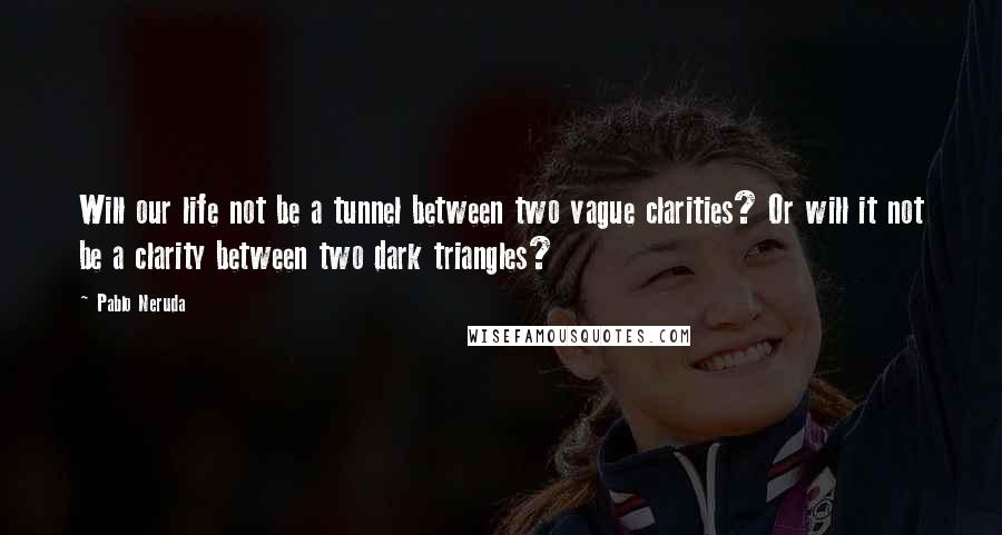 Pablo Neruda Quotes: Will our life not be a tunnel between two vague clarities? Or will it not be a clarity between two dark triangles?