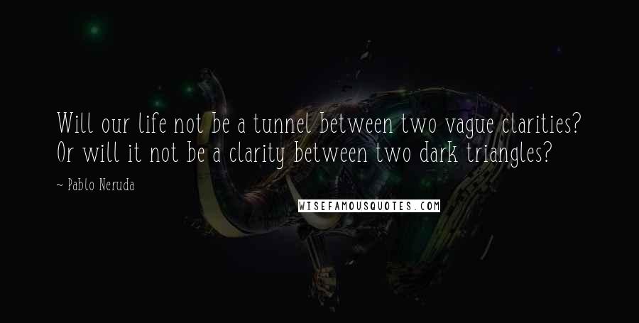 Pablo Neruda Quotes: Will our life not be a tunnel between two vague clarities? Or will it not be a clarity between two dark triangles?