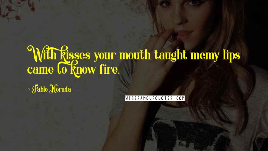 Pablo Neruda Quotes: With kisses your mouth taught memy lips came to know fire.