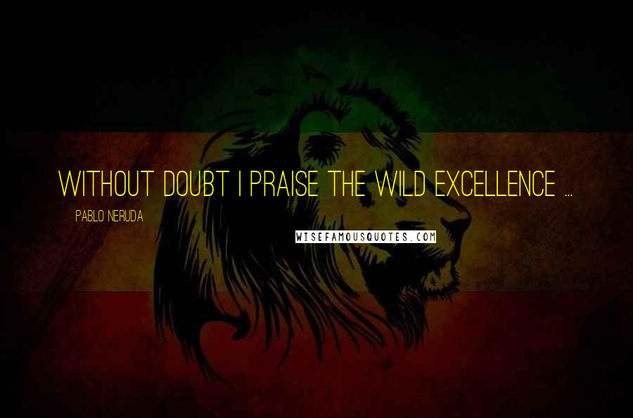 Pablo Neruda Quotes: Without doubt I praise the wild excellence ...