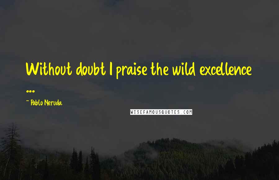 Pablo Neruda Quotes: Without doubt I praise the wild excellence ...