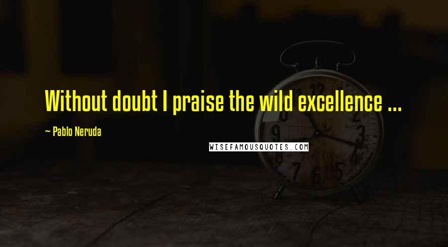 Pablo Neruda Quotes: Without doubt I praise the wild excellence ...