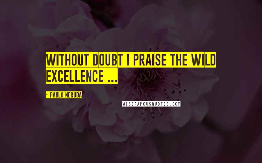 Pablo Neruda Quotes: Without doubt I praise the wild excellence ...