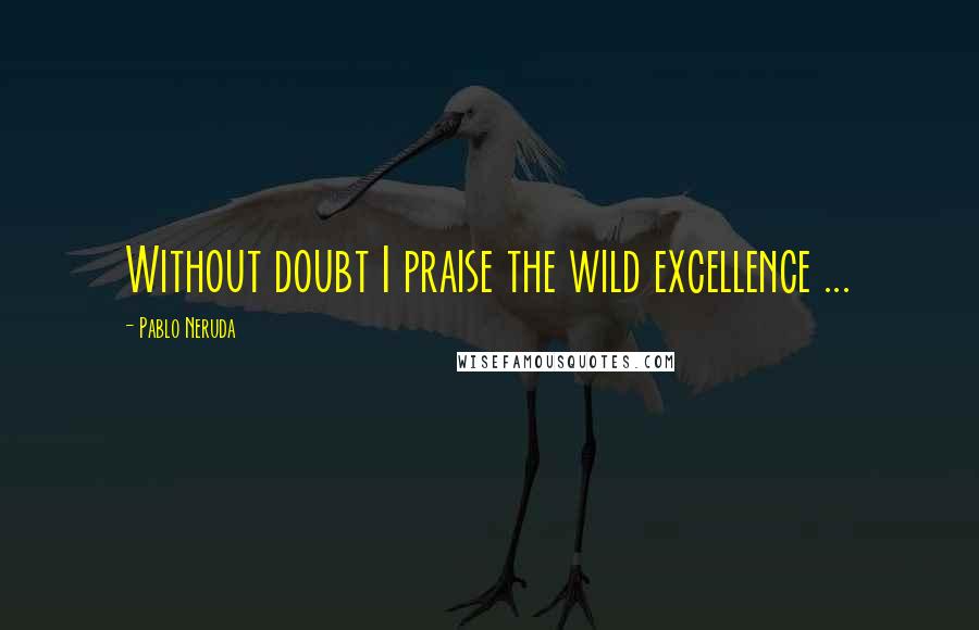 Pablo Neruda Quotes: Without doubt I praise the wild excellence ...