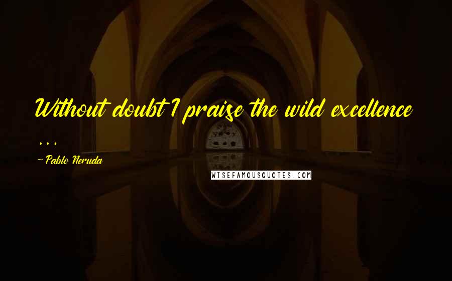 Pablo Neruda Quotes: Without doubt I praise the wild excellence ...