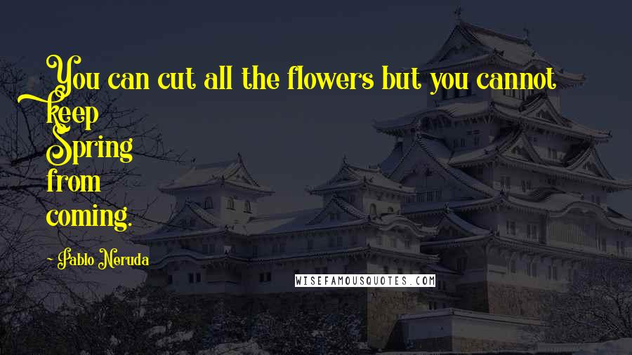 Pablo Neruda Quotes: You can cut all the flowers but you cannot keep Spring from coming.