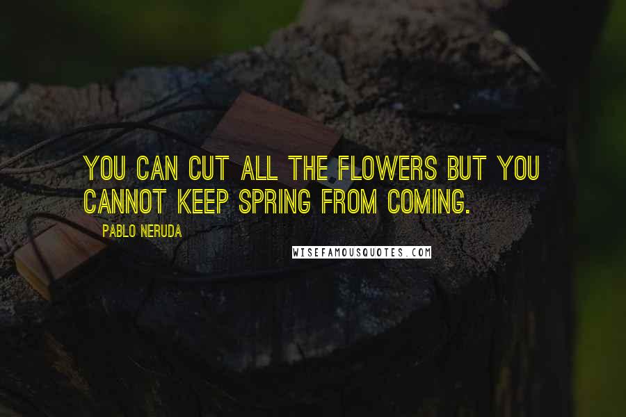 Pablo Neruda Quotes: You can cut all the flowers but you cannot keep Spring from coming.