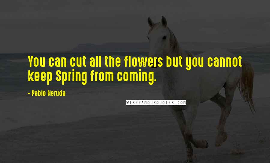 Pablo Neruda Quotes: You can cut all the flowers but you cannot keep Spring from coming.