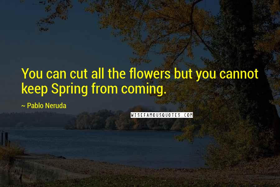 Pablo Neruda Quotes: You can cut all the flowers but you cannot keep Spring from coming.